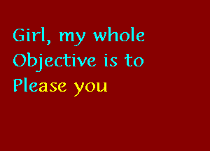 Girl, my whole
Objective is to

Please you