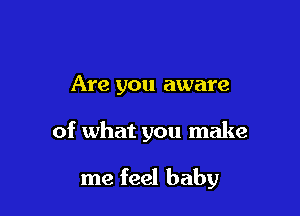 Are you aware

of what you make

me feel baby