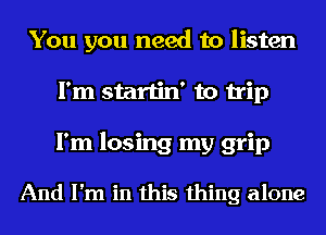 You you need to listen
I'm startin' to trip
I'm losing my grip

And I'm in this thing alone