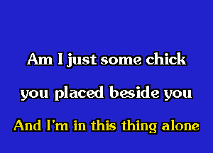 Am I just some chick

you placed beside you

And I'm in this thing alone