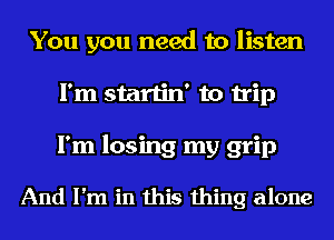 You you need to listen
I'm startin' to trip
I'm losing my grip

And I'm in this thing alone