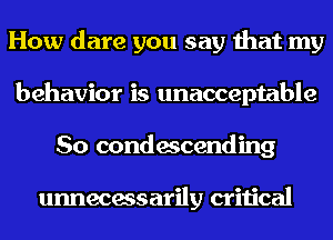 How dare you say that my
behavior is unacceptable
So condescending

unnecessarily critical