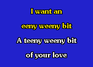 I want an

eeny weeny bit

A teeny weeny bit

of your love