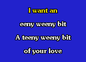 I want an

eeny weeny bit

A teeny weeny bit

of your love