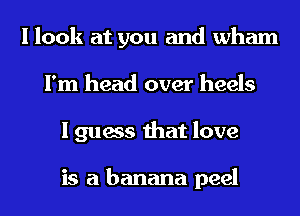 I look at you and Wham
I'm head over heels
I guess that love

is a banana peel