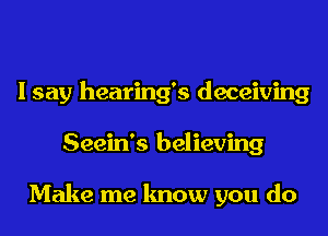 I say hearing's deceiving
Seein's believing

Make me know you do