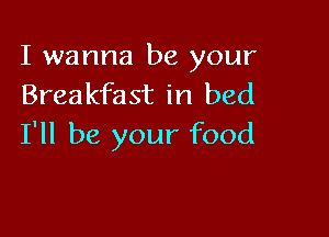 I wanna be your
Breakfast in bed

I'll be your food