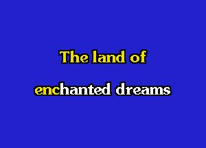 The land of

enchanted dreams