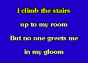 I climb the stairs
up to my room
But no one greets me

in my gloom