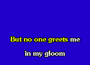 But no one greets me

in my gloom