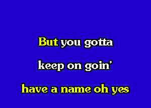 But you gotta

keep on goin'

have a name oh yes