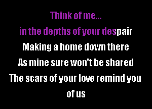 Think of me...
ill the depths 0f U01 despair
Making a home down there
as mine sure WOH'I he shared
The scars 0f your love remind you
Of US
