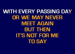 WITH EVERY PASSING DAY
OR WE MAY NEVER
MEET AGAIN
BUT THEN
IT'S NOT FOR ME
TO SAY