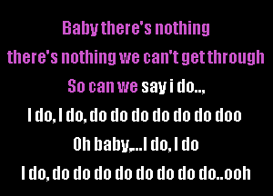 Bahythere's nothing
there's nothing we can't get through
50 can we sayi d0,

I d0,l (10,!!!) d0 d0 d0 d0 d0 don
0h hahu,..l d0,l do
I (10,!!!) d0 d0 d0 d0 d0 d0 d0..00h