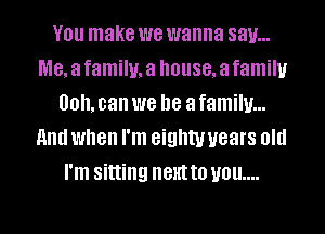V01! make we wanna say...
me, a family, a house, a family
00. can we be a family...
and when I'm eighty years old
I'm sitting IIBHI t0 UOU....