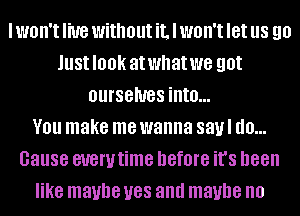 I WOH'I live without it, I WOH'I let us 90
JUSIIOOK atwhatwe got
OUI'SGIUGS into...

V01! make me wanna savl d0...
Gause euerutime before it's been
like maybe U88 and maybe no