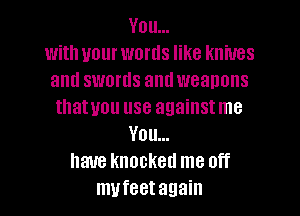 You...
with your words like knives
and swords and weanons
thatuou use againstme
You...
have knocked me off
mufeetagain