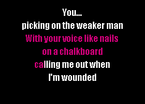 You...
nicking on the weaker man
With uouruoice like nails
on a chalkboard

calling me outwnen
I'm wounded