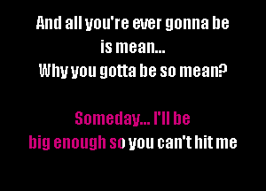 11ml all you're ever gonna be
is mean...
thou gotta be so mean?

Someday... I'll be
big enough 80 U011 can't hit me