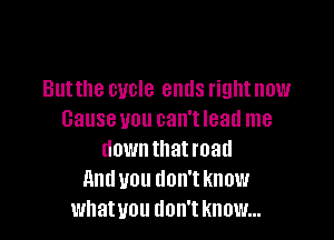 Butthe cycle ends right now
Cause you can't lead me

down that road
and you don't know
whatvou tlon't know...