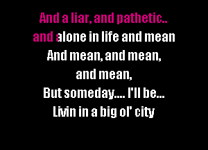 and a liar. and nathetim
aml alone in life and mean
And mean.and mean,

and mean.
But somedam... I'll be...
livin in a big or city