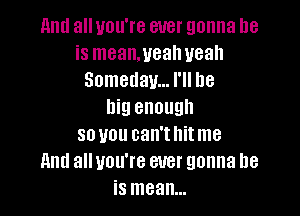 11ml all you're ever gonna be
is mean,uealweah
Someday... I'll be
big enough

so you can'thitme
11ml all you're ever gonna be
is mean...