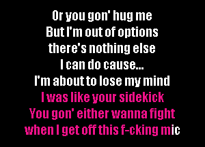 lJruou gon' hug me
Butl'm out ofomions
there's nothing else
loan do cause...

I'm ahoutto lose my mind
Iwas like your sidekick
You gon' either wanna fight
when I get offthis f-cking mic