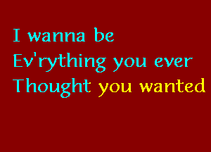 I wanna be
Ev'rything you ever

Thought you wanted