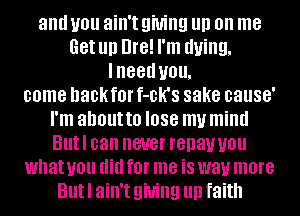 and you ain't giving III) on me
Get Ill) Dre! I'm dying,
IIIGGU you,
come DaCkaI' f-CK'S sake cause'
I'm about to I088 my mind
Butl can never renawou
what you did fOI' me iS way more
But I ain't giving llll faith