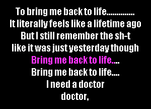 T0 bring me hackto life ..............
It literally feels like a lifetime 890
Butl Still remember the Sh-t
like it was just yesterday though
Bring me hackto life....
Bring me hackto life....
lneed a doctor
doctor,