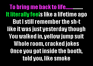 It' literallufeels mm a lifetime 390

Bllt'I Stl remember the SII-t

like itlwas iustluesterdav though

Y0 walked imellowiumn Sllit
WIIOIB room, cracked iOKBS

Once U0 QOIIIIISIIIB the booth,

IOIII vou,likesmoke