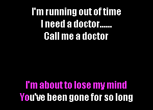 I'm running out of time
I neetl a doctor ......
Call me a doctor

I'm ahoutto lose my mind
You've been gonefor so long