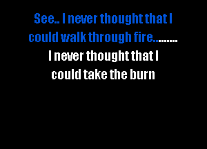 See... I never thoughtthatl
could walkthroughfire .........
I never thought thatl

couldtake the burn