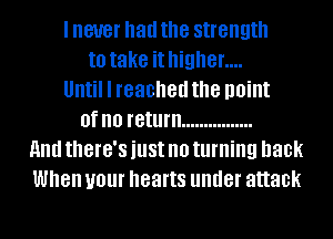I never had the strength
to take it higher....
Until I reached the point
0f no return ................
11nd tthG'S just no turning back
When your hearts under attack