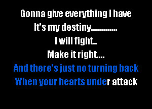 Gonna 9W8 everything I have
It's my destiny .............
Iwillfight.

Make it right...

HIM there's just no turning back
When your hearts under attack