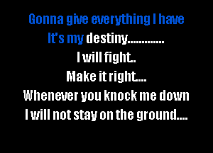 Gonna 9W8 everything I have
It's my destiny .............
Iwillfight.

Make it right...
Whenever you knock me down
I Will not stay on the ground...