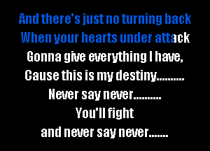 And there's just no turning back
When your hearts under attack
Gonna give everything I have,
Gausethis is my destiny ..........
Never say never ..........
Vou'llfight
and never say never .......