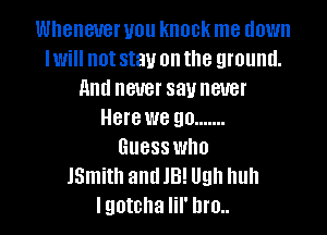 Whenever you knock me down
Iwill not stay on the ground.
and never say never
Here we go .......

Guess who
JSmith andJB! Ugh huh
I gotcha lil' hm.