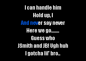 loan handle him
Hold un.l
And never sauneuer

Here we go .......
Guess who
JSmith andJB! Ugh huh
lgotcha lil' bro..