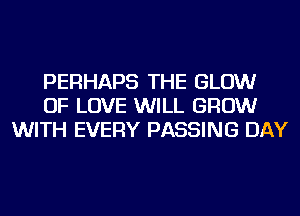 PERHAPS THE GLOW
OF LOVE WILL GROW
WITH EVERY PASSING DAY