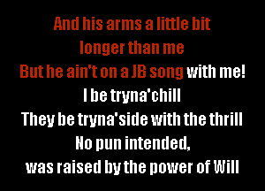 and his arms a little bit
longer than me
But he ain't on a 13 song With me!
Ille Inma'chill
They be truna'side with the thrill
H0 pun intended,
was raised IN the power 0f Will