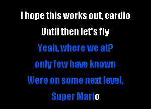 llmnethis works out. cardio
Until then let's flu
Yeah,where we at?

onlufew have known
Were on some next level,
Super Mario