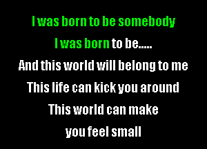 lwas born to be somebody
lwas born to he .....
and this world Will DGIOIIQ to me
This life can kickyou around
This world can make
you feel small