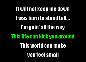 Itwill not keen me down
Iwas born to stand tall...
I'm goin' allthe way
This life can kickvou around
This world can make
you feel small