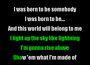 Iwas born to be somebody
Iwas hornto he...
Anathis world will belongto me
I light up the skyl like lightning
I'm gonna rise above
Show'em what I'm made of