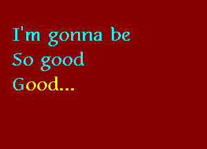 I'm gonna be
So good

Good.