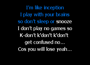 I'm like inception
I play with your brains
so don't sleep or snooze
I don't play no games so
K-don't k'don't k'don't
get confused no...
Cos you will lose yeah...