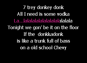 7 trey donkey donk
All I need is some vodka
La...IalaIalalalalalalalalalala

Tonight we gonI be it on the Hoor
If the donkkadonk

is like a trunk ID of bass
on a old school Chevy