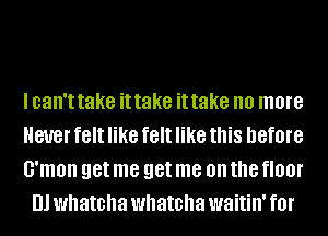 I can't take it take it take no more

ever felt like felt like this before

G'mon get me get me on the HO!
Ill whatcha whatcha waitin' f0l'