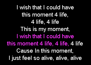 I wish that I could have
this moment 4 life,
4 life, 4 life
This is my moment,

I wish that I could have
this moment 4 life, 4 life, 4 life
Cause In this moment,
Ijust feel so alive, alive, alive